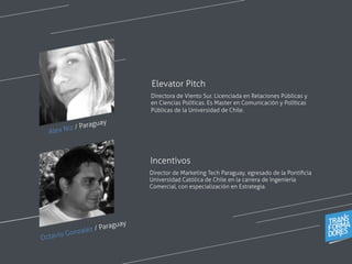 Alex Niz / Paraguay
Directora de Viento Sur. Licenciada en Relaciones Públicas y
en Ciencias Políticas. Es Master en Comunicación y Políticas
Públicas de la Universidad de Chile.
Elevator Pitch
Director de Marketing Tech Paraguay, egresado de la Pontiﬁcia
Universidad Católica de Chile en la carrera de Ingeniería
Comercial, con especialización en Estrategia.
Incentivos
Octavio Gonzalez / Paraguay
 