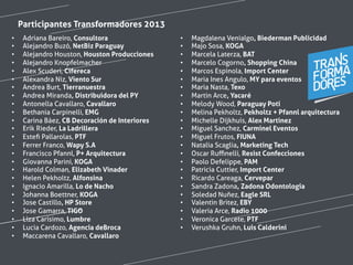 •  Adriana Bareiro, Consultora
•  Alejandro Buzó, NetBiz Paraguay
•  Alejandro Houston, Houston Producciones
•  Alejandro Knopfelmacher
•  Alex Scuderi, Cifereca
•  Alexandra Niz, Viento Sur
•  Andrea Burt, Tierranuestra
•  Andrea Miranda, Distribuidora del PY
•  Antonella Cavallaro, Cavallaro
•  Bethania Carpinelli, EMG
•  Carina Báez, CB Decoración de Interiores
•  Erik Rieder, La Ladrillera
•  Esteﬁ Pallarolas, PTF
•  Ferrer Franco, Wapy S.A
•  Francisco Pfannl, P+ Arquitectura
•  Giovanna Parini, KOGA
•  Harold Colman, Elizabeth Vinader
•  Helen Pekholtz, Alfonsina
•  Ignacio Amarilla, Lo de Nacho
•  Johanna Boettner, KOGA
•  Jose Castillo, HP Store
•  Jose Gamarra, TIGO
•  Liza Carísimo, Lumbre
•  Lucia Cardozo, Agencia deBroca
•  Maccarena Cavallaro, Cavallaro
•  Magdalena Venialgo, Biederman Publicidad
•  Majo Sosa, KOGA
•  Marcela Laterza, BAT
•  Marcelo Cogorno, Shopping China
•  Marcos Espinola, Import Center
•  Maria Ines Angulo, MY para eventos
•  Maria Nasta, Texo
•  Martin Arce, Yacaré
•  Melody Wood, Paraguay Poti
•  Melina Pekholtz, Pekholtz + Pfannl arquitectura
•  Michelle Dijkhuis, Alex Martinez
•  Miguel Sanchez, Carminel Eventos
•  Miguel Frutos, FIUNA
•  Natalia Scaglia, Marketing Tech
•  Oscar Ruﬃnelli, Resist Confecciones
•  Paolo Defelippe, PAM
•  Patricia Cuttier, Import Center
•  Ricardo Careaga, Cervepar
•  Sandra Zadona, Zadona Odontologia
•  Soledad Nuñez, Eagle SRL
•  Valentin Britez, EBY
•  Valeria Arce, Radio 1000
•  Veronica Garcete, PTF
•  Verushka Gruhn, Luis Calderini
Participantes Transformadores 2013
 