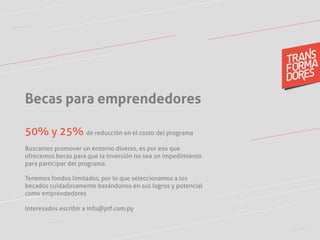 Becas para emprendedores
50% y 25% de reducción en el costo del programa
Buscamos promover un entorno diverso, es por eso que
ofrecemos becas para que la inversión no sea un impedimiento
para participar del programa.
Tenemos fondos limitados, por lo que seleccionamos a los
becados cuidadosamente basándonos en sus logros y potencial
como emprendedores
Interesados escribir a info@ptf.com.py
	
  
 