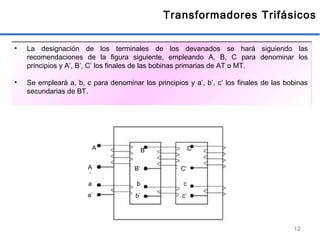 12
Transformadores Trifásicos
• La designación de los terminales de los devanados se hará siguiendo las
recomendaciones de la figura siguiente, empleando A, B, C para denominar los
principios y A’, B’, C’ los finales de las bobinas primarias de AT o MT.
• Se empleará a, b, c para denominar los principios y a’, b’, c’ los finales de las bobinas
secundarias de BT.
A B C
A
’
B’ C’
a’ b’ c’
a b c
 