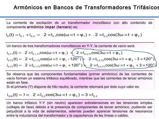 17
Armónicos en Bancos de Transformadores Trifásicos
La corriente de excitación de un transformador monofásico con alto contenido de
componente armónico impar (tercero) es:
)φtcos(3ωI2)φtcos(ωI2ii(t)i 30,310,10,30,10 +××++××=+=
Un banco de tres transformadores monofásicos en Y-Y, la corriente de vacío será:
)1203φtcos(3ωI2)120φtcos(ωI2(t)i
)1203-φtcos(3ωI2)120-φtcos(ωI2(t)i
)φtcos(3ωI2)φtcos(ωI2(t)i
0
3T30,3,
0
1T30,1,T30,
0
3T20,3,
0
1T20,1,T20,
3T10,3,1T10,1,T10,
×++××+++××=
×+××++××=
+××++××=
Se observa que las componentes fundamentales (primer armónico) de las corrientes de
vacío forman un sistema trifásico equilibrado, mientras que las corrientes de tercer armónico
están en fase.
Si el primario (Y) dispone de hilo neutro, la corriente retornará por éste cuyo valor es:
0,330,3N0, I3)φtcos(3ωI2(t)i ×=+×××= 3
Un banco trifásico Y-Y (sin neutro) aparecen sobretensiones en las tensiones simples
(voltajes de fase) debido a la presencia de componentes de tercer armónico, pudiendo ser
perjudicial a la vida de asilamientos, además pueden aparecer tensiones de resonancia
entre la inductancia del transformador y la capacitancia de las líneas o cables.
 