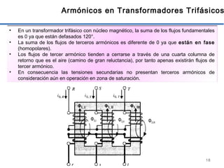 18
Armónicos en Transformadores Trifásicos
• En un transformador trifásico con núcleo magnético, la suma de los flujos fundamentales
es 0 ya que están defasados 120°.
• La suma de los flujos de terceros armónicos es diferente de 0 ya que están en fase
(homopolares).
• Los flujos de tercer armónico tienden a cerrarse a través de una cuarta columna de
retorno que es el aire (camino de gran reluctancia), por tanto apenas existirán flujos de
tercer armónico.
• En consecuencia las tensiones secundarias no presentan terceros armónicos de
consideración aún en operación en zona de saturación.
Φ3,I Φ3,II Φ3,III
 