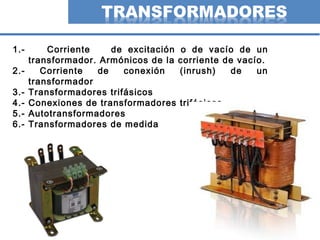 2
1.- Corriente de excitación o de vacío de un
transformador. Armónicos de la corriente de vacío.
2.- Corriente de conexión (inrush) de un
transformador
3.- Transformadores trifásicos
4.- Conexiones de transformadores trifásicos
5.- Autotransformadores
6.- Transformadores de medida
 
