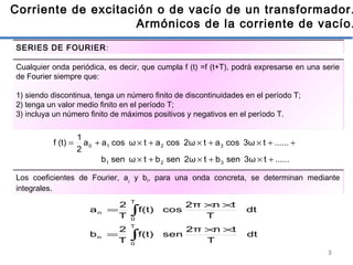 3
Corriente de excitación o de vacío de un transformador.
Armónicos de la corriente de vacío.
......t3ωsenbt2ωsenbtωsenb
......t3ωcosat2ωcosatωcosaa
2
1
(t)f
321
3210
+×+×+×
++×+×+×+=
Cualquier onda periódica, es decir, que cumpla f (t) =f (t+T), podrá expresarse en una serie
de Fourier siempre que:
1) siendo discontinua, tenga un número finito de discontinuidades en el período T;
2) tenga un valor medio finito en el período T;
3) incluya un número finito de máximos positivos y negativos en el período T.
dt
T
tn2π
senf(t)
T
2
b
dt
T
tn2π
cosf(t)
T
2
a
T
0
n
T
0
n
∫
∫
××
=
××
=
Los coeficientes de Fourier, a¡ y bi, para una onda concreta, se determinan mediante
integrales.
SERIES DE FOURIER:
 