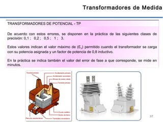 37
Transformadores de Medida
De acuerdo con estos errores, se disponen en la práctica de las siguientes clases de
precisión: 0,1 ; 0,2 ; 0,5 ; 1 ; 3.
Estos valores indican el valor máximo de (ƐV) permitido cuando el transformador se carga
con su potencia asignada y un factor de potencia de 0,8 inductivo.
En la práctica se indica también el valor del error de fase a que corresponde, se mide en
minutos.
TRANSFORMADORES DE POTENCIAL - TP
 