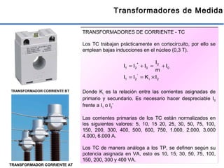 38
Transformadores de Medida
TRANSFORMADORES DE CORRIENTE - TC
Los TC trabajan prácticamente en cortocircuito, por ello se
emplean bajas inducciones en el núcleo (0,3 T).
Donde Ki es la relación entre las corrientes asignadas de
primario y secundario. Es necesario hacer despreciable I0
frente a I1 o I2’
Las corrientes primarias de los TC están normalizados en
los siguientes valores: 5, 10, 15 20, 25, 30, 50, 75, 100,
150, 200, 300, 400, 500, 600, 750, 1.000, 2.000, 3.000
4.000, 6.000 A.
Los TC de manera análoga a los TP, se definen según su
potencia asignada en VA, esto es 10, 15, 30, 50, 75, 100,
150, 200, 300 y 400 VA.
TRANSFORMADOR CORRIENTE BT
TRANSFORMADOR CORRIENTE AT
2i
'
21
0
2
021
IKII
I
m
I
III
×==
+=+= '
 