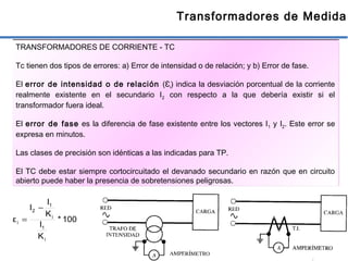 39
Transformadores de Medida
TRANSFORMADORES DE CORRIENTE - TC
Tc tienen dos tipos de errores: a) Error de intensidad o de relación; y b) Error de fase.
El error de intensidad o de relación (Ɛi) indica la desviación porcentual de la corriente
realmente existente en el secundario I2 con respecto a la que debería existir si el
transformador fuera ideal.
El error de fase es la diferencia de fase existente entre los vectores I1 y I2. Este error se
expresa en minutos.
Las clases de precisión son idénticas a las indicadas para TP.
El TC debe estar siempre cortocircuitado el devanado secundario en razón que en circuito
abierto puede haber la presencia de sobretensiones peligrosas.
100*
K
I
K
I
I
ε
i
1
i
1
2
i
−
=
 