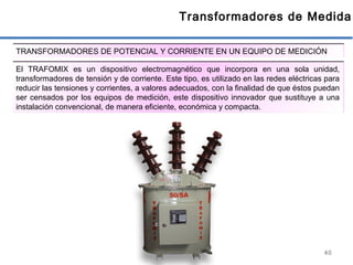 40
Transformadores de Medida
TRANSFORMADORES DE POTENCIAL Y CORRIENTE EN UN EQUIPO DE MEDICIÓN
El TRAFOMIX es un dispositivo electromagnético que incorpora en una sola unidad,
transformadores de tensión y de corriente. Este tipo, es utilizado en las redes eléctricas para
reducir las tensiones y corrientes, a valores adecuados, con la finalidad de que éstos puedan
ser censados por los equipos de medición, este dispositivo innovador que sustituye a una
instalación convencional, de manera eficiente, económica y compacta.
 