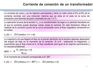 7
Corriente de conexión de un transformador
La corriente de vacío i0 es de régimen permanente y tiene un valor entre el 5% al 8% de la
corriente nominal, con una inducción máxima que se sitúa en el codo en la curva de
imanación (con láminas de grano orientado se usa 1,4 T).
La aplicación brusca de la tensión V1n a un transformador da lugar a un periodo transitorio en
el que la corriente puede alcanzar varias veces la nominal. En este fenómeno influye el
instante de la conexión (punto de la curva sinusoidal) como el flujo magnético remanente en
el núcleo.
α)tcos(ωV2(t)v 11 +×=
La magnitud a la que llegará el flujo en el primer semiciclo de la tensión aplicada dependerá
del ángulo de fase en el momento de la conexión. Si α=0 , realizando la integración, y
suponiendo que el flujo inicial es 0, el flujo resultante será igual al de régimen permanente y
no causará problemas.
ωN
t)(ωsenV
2φ(t)
1
1 ×
=
Si el momento de conexión corresponde a α= -90°
t)sen(ωV2)90-tcos(ωV2(t)v 1
0
11 ×=×=
 