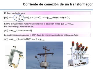 8
Corriente de conexión de un transformador
El flujo resultante será:
2max2
1
1
Ct)cos(ωφCt)cos(ω
ωN
V
2φ(t) +×−=+×−=
t)cosω(1φφ(t) max ×−=
En t=0 el flujo φ(t) es nulo (=0); con lo cual la ecuación indica que C2 = φ max
Por tanto el flujo instantáneo es:
Lo cual indica que para ωxt = 180° (final del primer semiciclo) se obtiene un flujo:
max
0
max φ2)cos180(1φφ(t) ×=−=
 