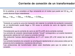 9
Corriente de conexión de un transformador
En la práctica, si se considera un flujo remanente en el núcleo que puede ser 0,5 φmax se
puede alcanzar flujos instantáneos:
maxmaxmaxremmax 2,5φ0,5φ2φφ2φ =+=+
Teniendo en cuenta la curva de imanación del material, la corriente de excitación (conexión)
de un transformador puede llegar a 100 veces la corriente de vacío de régimen normal
permanente.
•Considerando que la corriente de vacío es del 5% al 8% de la corriente nominal.
•La corriente de conexión denominada también "inrush" corresponde a un evento transitorio
alcanzando valores de 5 a 8 veces la corriente nominal.
•Se producirán fuerzas electromagnéticas de 52
a 82
veces (25 a 64 veces) las de plena
carga.
•La corriente transitoria de conexión se amortiguará rápidamente en unos pocos ciclos por la
presencia de la resistencia y reactancia del primario.
•Las protecciones del transformador deben estar diseñadas para que no actúen en la
conexión.
 