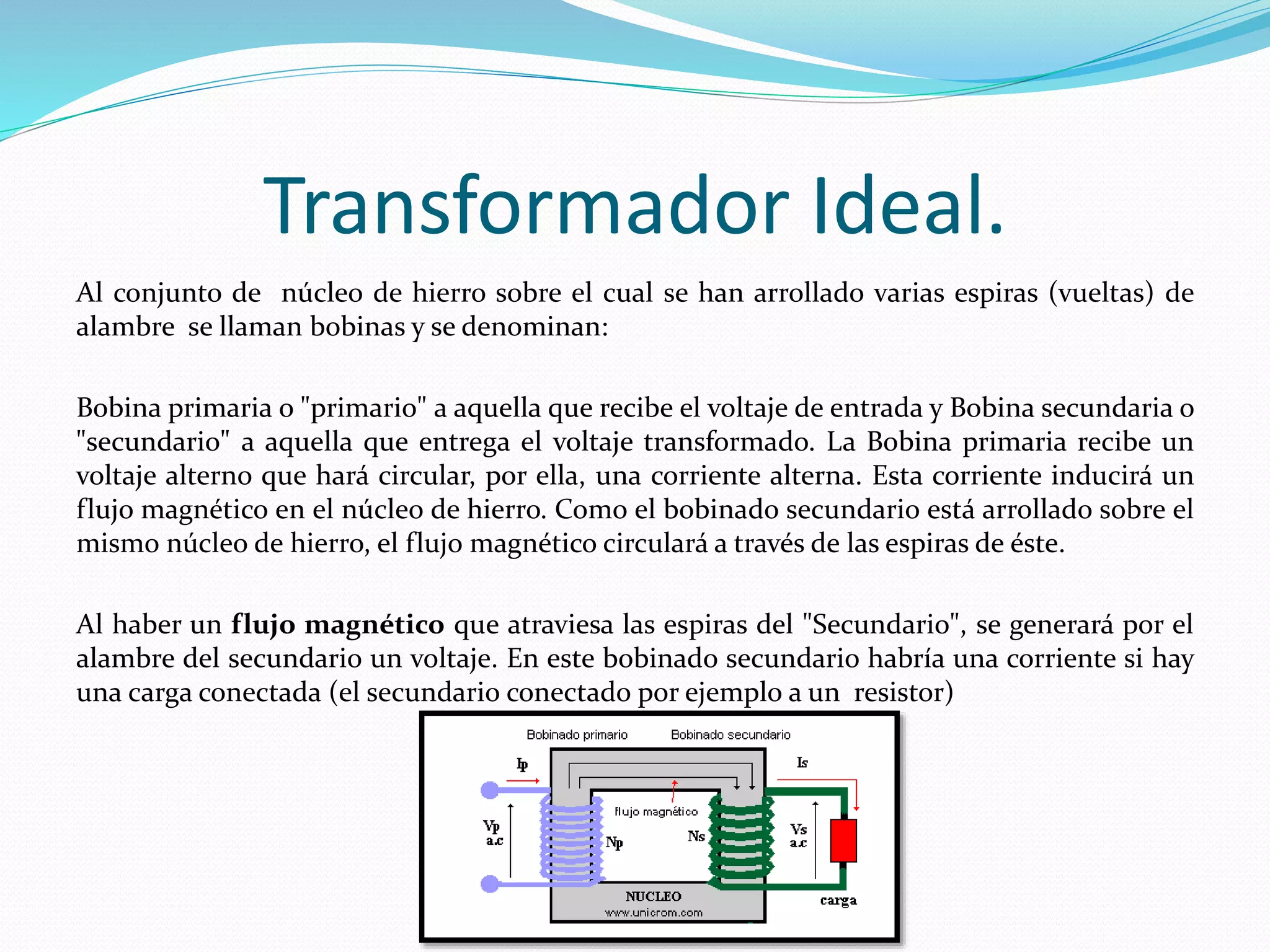 Al conjunto de núcleo de hierro sobre el cual se han arrollado varias espiras (vueltas) de
alambre se llaman bobinas y se denominan:
Bobina primaria o "primario" a aquella que recibe el voltaje de entrada y Bobina secundaria o
"secundario" a aquella que entrega el voltaje transformado. La Bobina primaria recibe un
voltaje alterno que hará circular, por ella, una corriente alterna. Esta corriente inducirá un
flujo magnético en el núcleo de hierro. Como el bobinado secundario está arrollado sobre el
mismo núcleo de hierro, el flujo magnético circulará a través de las espiras de éste.
Al haber un flujo magnético que atraviesa las espiras del "Secundario", se generará por el
alambre del secundario un voltaje. En este bobinado secundario habría una corriente si hay
una carga conectada (el secundario conectado por ejemplo a un resistor)
Transformador Ideal.
 