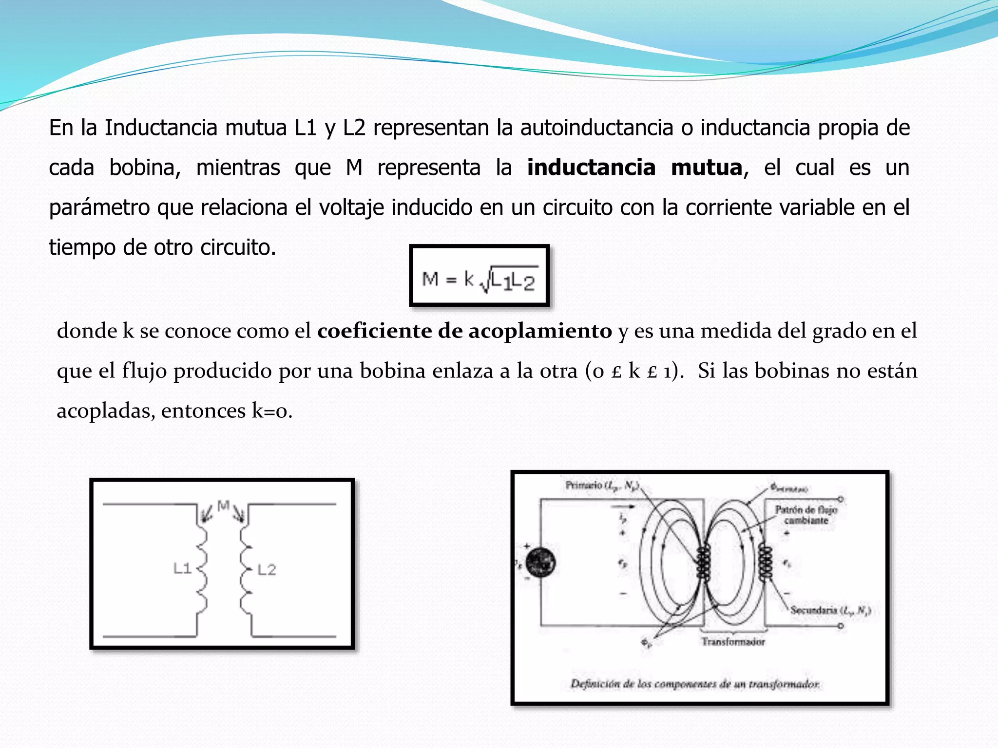 En la Inductancia mutua L1 y L2 representan la autoinductancia o inductancia propia de
cada bobina, mientras que M representa la inductancia mutua, el cual es un
parámetro que relaciona el voltaje inducido en un circuito con la corriente variable en el
tiempo de otro circuito.
donde k se conoce como el coeficiente de acoplamiento y es una medida del grado en el
que el flujo producido por una bobina enlaza a la otra (0 £ k £ 1). Si las bobinas no están
acopladas, entonces k=0.
 