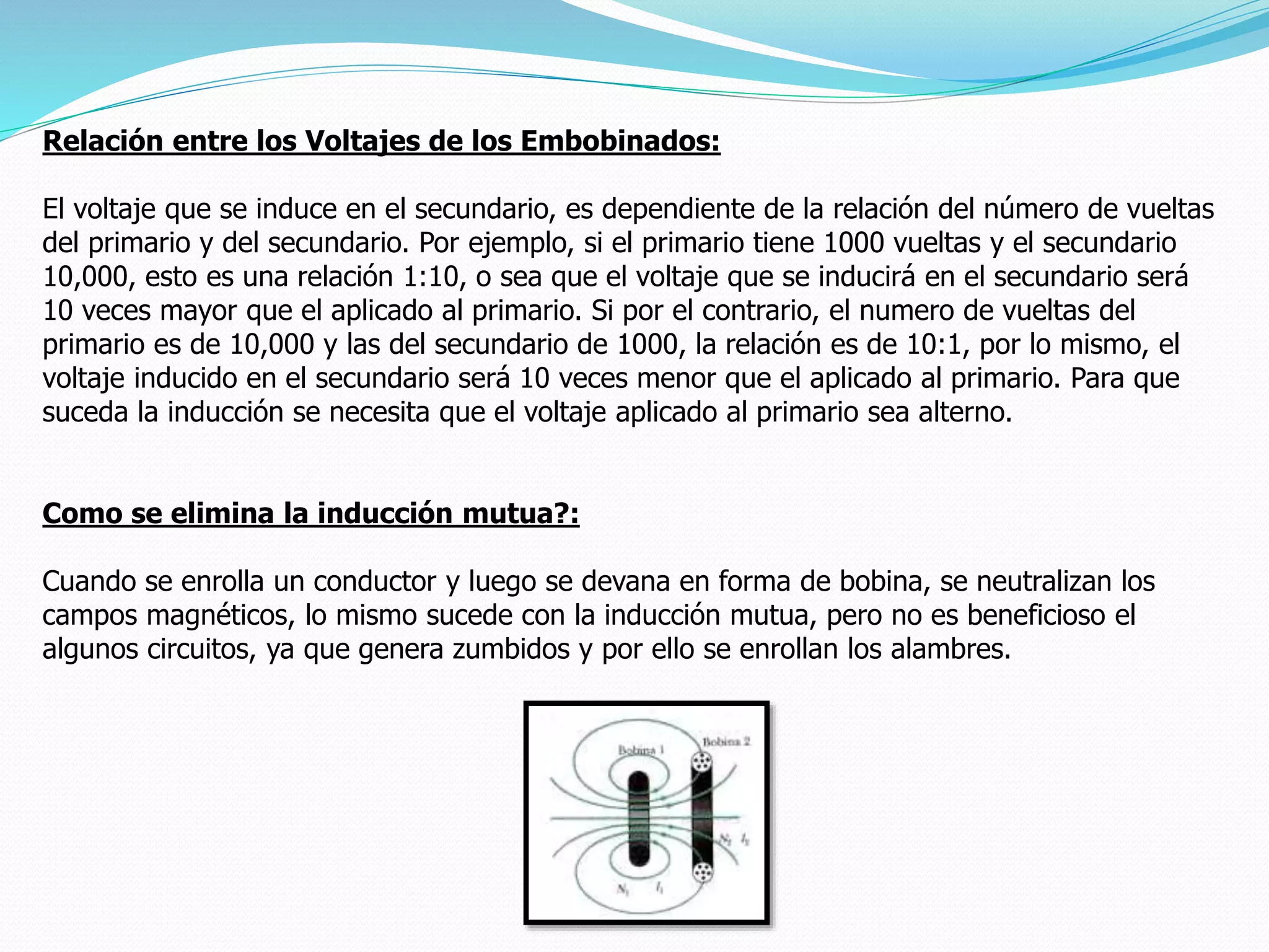 Relación entre los Voltajes de los Embobinados:
El voltaje que se induce en el secundario, es dependiente de la relación del número de vueltas
del primario y del secundario. Por ejemplo, si el primario tiene 1000 vueltas y el secundario
10,000, esto es una relación 1:10, o sea que el voltaje que se inducirá en el secundario será
10 veces mayor que el aplicado al primario. Si por el contrario, el numero de vueltas del
primario es de 10,000 y las del secundario de 1000, la relación es de 10:1, por lo mismo, el
voltaje inducido en el secundario será 10 veces menor que el aplicado al primario. Para que
suceda la inducción se necesita que el voltaje aplicado al primario sea alterno.
Como se elimina la inducción mutua?:
Cuando se enrolla un conductor y luego se devana en forma de bobina, se neutralizan los
campos magnéticos, lo mismo sucede con la inducción mutua, pero no es beneficioso el
algunos circuitos, ya que genera zumbidos y por ello se enrollan los alambres.
 