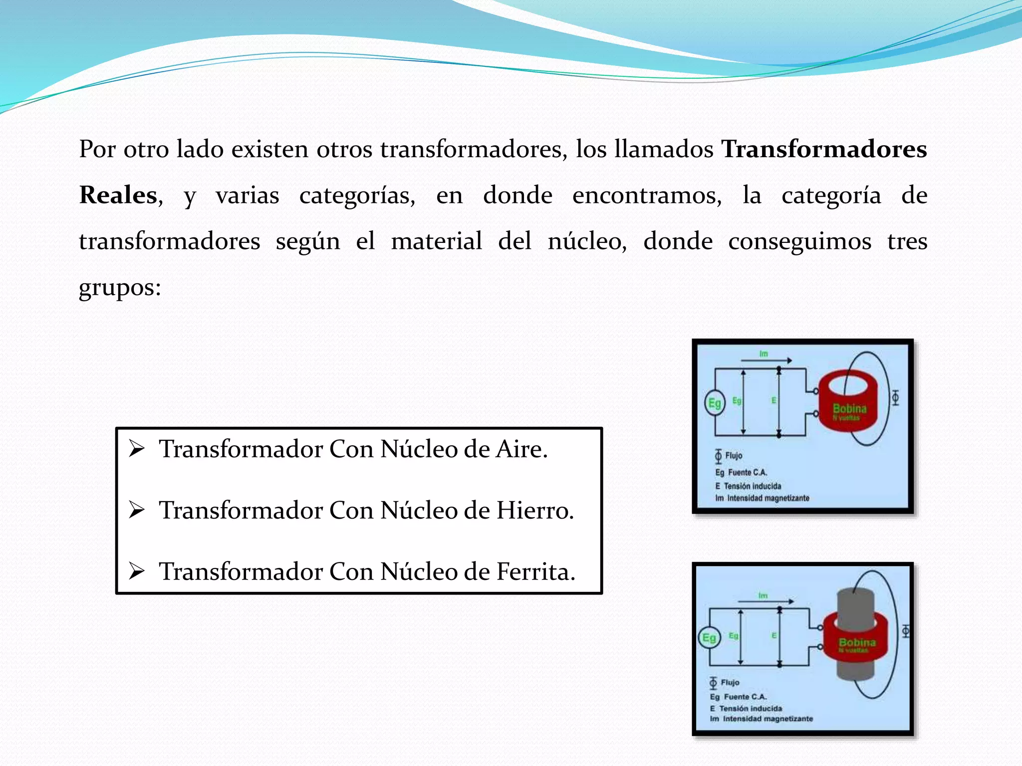 Por otro lado existen otros transformadores, los llamados Transformadores
Reales, y varias categorías, en donde encontramos, la categoría de
transformadores según el material del núcleo, donde conseguimos tres
grupos:
 Transformador Con Núcleo de Aire.
 Transformador Con Núcleo de Hierro.
 Transformador Con Núcleo de Ferrita.
 