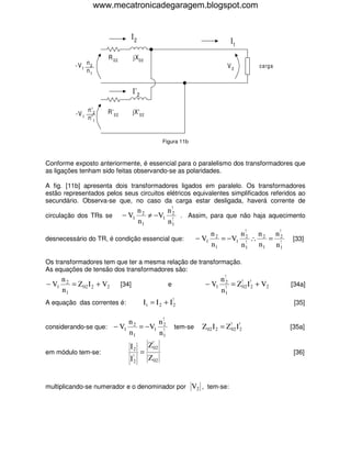 www.mecatronicadegaragem.blogspot.com


                                         I2                                              It
                          R 02           jX 02
            -V 1 n 2                                                                    V2          carga
                 n1


                                         I' 2

                   n' 2   R' 02          jX'02
            -V 1
                   n' 1


                                                           Figura 11b



Conforme exposto anteriormente, é essencial para o paralelismo dos transformadores que
as ligações tenham sido feitas observando-se as polaridades.

A fig. [11b] apresenta dois transformadores ligados em paralelo. Os transformadores
estão representados pelos seus circuitos elétricos equivalentes simplificados referidos ao
secundário. Observa-se que, no caso da carga estar desligada, haverá corrente de
                                              n2       n!
circulação dos TRs se             − V1           ≠ − V1 2 . Assim, para que não haja aquecimento
                                                        !
                                              n1       n1
                                                                                 n2      n!  n   n!
desnecessário do TR, é condição essencial que:                            − V1      = −V1 2 ∴ 2 = 2
                                                                                          !       !
                                                                                                            [33]
                                                                                 n1      n1 n1 n 1

Os transformadores tem que ter a mesma relação de transformação.
As equações de tensão dos transformadores são:
       n2                                                                           n !2
− V1      = Z 02 I 2 + V2         [34]                       e               − V1      !
                                                                                         = Z!02 I!2 + V2    [34a]
       n1                                                                           n1
A equação das correntes é:                      I t = I 2 + I!2                                              [35]

                          n2      n !2
considerando-se que: − V1    = −V1 !                             tem-se     Z 02 I 2 = Z!02 I!2             [35a]
                          n1      n1
                                     I2             Z!02
em módulo tem-se:                               =                                                            [36]
                                     I!2            Z 02


multiplicando-se numerador e o denominador por V2 , tem-se:
 
