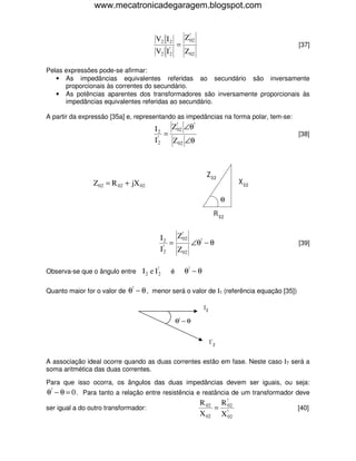 www.mecatronicadegaragem.blogspot.com


                                      V2 I 2         Z!02
                                                 =                                       [37]
                                      V2 I!2         Z 02

Pelas expressões pode-se afirmar:
   • As impedâncias equivalentes referidas ao secundário são inversamente
      proporcionais às correntes do secundário.
   • As potências aparentes dos transformadores são inversamente proporcionais às
      impedâncias equivalentes referidas ao secundário.

A partir da expressão [35a] e, representando as impedâncias na forma polar, tem-se:
                                      I2    Z!02 ∠θ!
                                          =                                              [38]
                                      I!2   Z 02 ∠θ



                                                               Z 02
                Z 02 = R 02 + jX 02                                           X 02

                                                                          θ
                                                                      R 02


                                          I2   Z!02
                                           !
                                             =      ∠θ! − θ                              [39]
                                          I2   Z 02

                                      !
Observa-se que o ângulo entre I 2 e I 2      é       θ! − θ

                              !
Quanto maior for o valor de θ − θ , menor será o valor de Ι1 (referência equação [35])

                                                              I2

                                                 θ! − θ


                                                                   I !2

A associação ideal ocorre quando as duas correntes estão em fase. Neste caso ΙT será a
soma aritmética das duas correntes.

Para que isso ocorra, os ângulos das duas impedâncias devem ser iguais, ou seja:
θ! − θ = 0 . Para tanto a relação entre resistência e reatância de um transformador deve
                                                     R 02 R !02
ser igual a do outro transformador:                       =                          [40]
                                                     X 02 X!02
 
