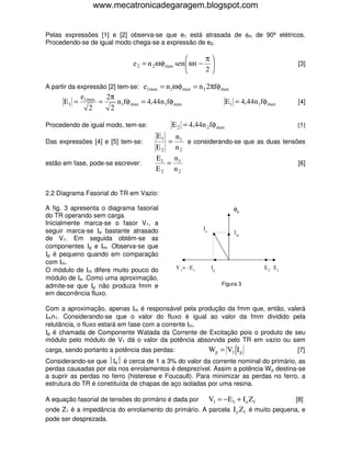www.mecatronicadegaragem.blogspot.com


Pelas expressões [1] e [2] observa-se que e1 está atrasada de φm de 90º elétricos.
Procedendo-se de igual modo chega-se a expressão de e2.

                                                           π
                               e 2 = n 2 ω φ max sen  ω t −                                 [3]
                                                           2

A partir da expressão [2] tem-se: e1max = n1ω φ max = n 1 2πfφ max
             e1max   2π
      E1 =         =    n 1fφ max = 4,44n 1fφ max                      E1 = 4,44n 1fφ max     [4]
                2     2

Procedendo de igual modo, tem-se:            E 2 = 4,44n 2 fφ max                             [5]
                                       E1   n
Das expressões [4] e [5] tem-se:          = 1 e considerando-se que as duas tensões
                                       E2   n2
                                       E1 n 1
estão em fase, pode-se escrever:          =                                      [6]
                                       E2 n2


2.2 Diagrama Fasorial do TR em Vazio:

A fig. 3 apresenta o diagrama fasorial                                    φm
do TR operando sem carga.
Inicialmente marca-se o fasor V1, a
seguir marca-se Ιe bastante atrasado                        Ie
                                                                           Im
de V1. Em seguida obtém-se as
componentes Ιp e Ιm. Observa-se que
Ιp é pequeno quando em comparação
com Ιm.
O módulo de Ιm difere muito pouco do           V 1 = -E 1        Ip                  E 2 E1
módulo de Ιe. Como uma aproximação,
admite-se que Ιp não produza fmm e                                    Figura 3
em decorrência fluxo.

Com a aproximação, apenas Ιm é responsável pela produção da fmm que, então, valerá
Ιmn1. Considerando-se que o valor do fluxo é igual ao valor da fmm dividido pela
relutância, o fluxo estará em fase com a corrente Ιm.
Ιp é chamada de Componente Watada da Corrente de Excitação pois o produto de seu
módulo pelo módulo de V1 dá o valor da potência absorvida pelo TR em vazio ou sem
carga, sendo portanto a potência das perdas:                     Wp = V1 I p                  [7]
Considerando-se que Ιe é cerca de 1 a 3% do valor da corrente nominal do primário, as
perdas causadas por ela nos enrolamentos é desprezível. Assim a potência W p destina-se
a suprir as perdas no ferro (histerese e Foucault). Para minimizar as perdas no ferro, a
estrutura do TR é constituída de chapas de aço isoladas por uma resina.

A equação fasorial de tensões do primário é dada por V1 = − E1 + I e Z1            [8]
onde Z1 é a impedância do enrolamento do primário. A parcela I e Z1 é muito pequena, e
pode ser desprezada.
 