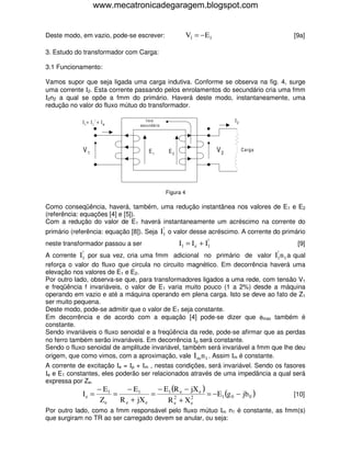 www.mecatronicadegaragem.blogspot.com


Deste modo, em vazio, pode-se escrever:                           V1 = − E1                               [9a]

3. Estudo do transformador com Carga:

3.1 Funcionamento:

Vamos supor que seja ligada uma carga indutiva. Conforme se observa na fig. 4, surge
uma corrente Ι2. Esta corrente passando pelos enrolamentos do secundário cria uma fmm
Ι2n2 a qual se opõe a fmm do primário. Haverá deste modo, instantaneamente, uma
redução no valor do fluxo mútuo do transformador.

             I1= I 1! + I e              fmm                                       I2
                                      secundário




             V1                           E1            E2                    V2        Carga




                                                       Figura 4

Como conseqüência, haverá, também, uma redução instantânea nos valores de E1 e E2
(referência: equações [4] e [5]).
Com a redução do valor de E1 haverá instantaneamente um acréscimo na corrente do
                                                   !
primário (referência: equação [8]). Seja I1 o valor desse acréscimo. A corrente do primário
                                                                         !
neste transformador passou a ser                             I1 = I e + I1                                 [9]
             !                                                                                   !
A corrente  I1 por sua vez, cria uma fmm adicional no primário de valor             qual        I1n 1 a
reforça o valor do fluxo que circula no circuito magnético. Em decorrência haverá uma
elevação nos valores de E1 e E2.
Por outro lado, observa-se que, para transformadores ligados a uma rede, com tensão V1
e freqüência f invariáveis, o valor de E1 varia muito pouco (1 a 2%) desde a máquina
operando em vazio e até a máquina operando em plena carga. Isto se deve ao fato de Z1
ser muito pequena.
Deste modo, pode-se admitir que o valor de E1 seja constante.
Em decorrência e de acordo com a equação [4] pode-se dizer que φmax também é
constante.
Sendo invariáveis o fluxo senoidal e a freqüência da rede, pode-se afirmar que as perdas
no ferro também serão invariáveis. Em decorrência Ιp será constante.
Sendo o fluxo senoidal de amplitude invariável, também será invariável a fmm que lhe deu
origem, que como vimos, com a aproximação, vale I m n 1 . Assim Ιm é constante.
A corrente de excitação Ιe = Ιp + Ιm , nestas condições, será invariável. Sendo os fasores
Ιe e E1 constantes, eles poderão ser relacionados através de uma impedância a qual será
expressa por Ze.
                      − E1      − E1      − E1 (R e − jX e )
             Ie =          =            =                    = − E1 (g 0 − jb 0 )                         [10]
                       Ze    R e + jX e         2
                                             R e + Xe 2

Por outro lado, como a fmm responsável pelo fluxo mútuo Ιm n1 é constante, as fmm(s)
que surgiram no TR ao ser carregado devem se anular, ou seja:
 