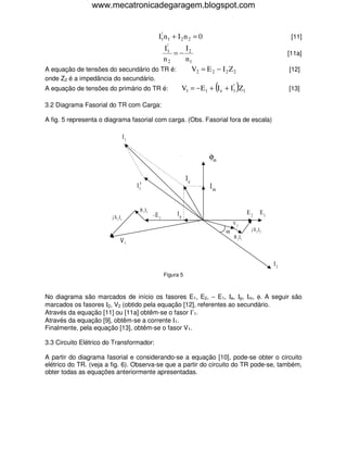 www.mecatronicadegaragem.blogspot.com


                                                     !
                                                    I1n 1 + I 2 n 2 = 0                                             [11]
                                                          !
                                                         I1         I2
                                                              =−                                                   [11a]
                                                         n2         n1
A equação de tensões do secundário do TR é:                            V2 = E 2 − I 2 Z 2                          [12]
onde Z2 é a impedância do secundário.
A equação de tensões do primário do TR é:                                       (     !
                                                                   V1 = − E1 + I e + I1 Z1  )                      [13]

3.2 Diagrama Fasorial do TR com Carga:

A fig. 5 representa o diagrama fasorial com carga. (Obs. Fasorial fora de escala)

                                   I1


                                                                             φm

                                                                    Ie
                                        I1                                    Im


                                         R 1 I1
                                                  -E 1        Ip                                 E2      E1
                        j X 1 I1
                                                                                        V2
                                                                                    α             j X 2 I2
                                                                                        R 2 I2
                              V1


                                                                                                              I2
                                                         Figura 5



No diagrama são marcados de início os fasores E1, E2, − E1, Ιe, Ιp, Ιm, φ. A seguir são
marcados os fasores Ι2, V2 (obtido pela equação [12], referentes ao secundário.
Através da equação [11] ou [11a] obtêm-se o fasor Ι′1.
Através da equação [9], obtêm-se a corrente Ι1.
Finalmente, pela equação [13], obtêm-se o fasor V1.

3.3 Circuito Elétrico do Transformador:

A partir do diagrama fasorial e considerando-se a equação [10], pode-se obter o circuito
elétrico do TR. (veja a fig. 6). Observa-se que a partir do circuito do TR pode-se, também,
obter todas as equações anteriormente apresentadas.
 