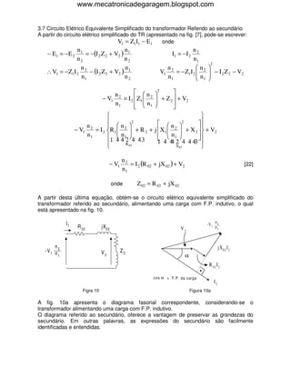 www.mecatronicadegaragem.blogspot.com


3.7 Circuito Elétrico Equivalente Simplificado do transformador Referido ao secundário
A partir do circuito elétrico simplificado do TR (apresentado na fig. [7], pode-se escrever:
                                      V1 = Z1I1 − E1   onde
                n1                   n                                     n2
    − E1 = − E 2   = −(I 2 Z 2 + V2 ) 1                             I1 = −I 2
                n2                   n2                                    n1
                                                                                          2
                 n                   n                          n            n          
   ∴ V1 = − Z1I 2 2 − (I 2 Z 2 + V2 ) 1                       V1 2 = − Z1I 2  2
                                                                             n           − I 2 Z 2 − V2
                                                                                         
                 n1                  n2                         n1            1         

                                    n2            n 2        
                              − V1       = I 2  Z1  2  + Z 2  + V2
                                                     
                                     n1           n1         
                                                               
                                                                        
                                             2
                                                          n       2
                                                                       
                        n2         n2                                 
                   − V1    = I 2 R 1 
                                       n  + R 2 + j X1  n  + X 2   + V2
                                                            
                                                                 2
                        n1       1 4 4 12 4 4 3
                                                          1        
                                                                      
                                         R 02           1 4 4 2 4 4 43 
                                                              4
                                                                 X02    

                                             n2
                                      − V1      = I 2 (R 02 + jX 02 ) + V2                                     [22]
                                             n1

                                        onde        Z 02 = R 02 + jX 02

A partir desta última equação, obtém-se o circuito elétrico equivalente simplificado do
transformador referido ao secundário, alimentando uma carga com F.P. indutivo, o qual
está apresentado na fig. 10.

              I2                                                                         -V1 n2
                    R 02         jX02                                     V2                  n1



        n                                                                                          j X02 I 2
   -V 1 n 2                      V2          ZC
          1                                                                  α
                                                                                          R 02 I2

                                                           c o s α = F.P. da carga
                                                                                              I2
                      Figra 10                                                   Figura 10a

A fig. 10a apresenta o diagrama fasorial correspondente, considerando-se o
transformador alimentando uma carga com F.P. indutivo.
O diagrama referido ao secundário, oferece a vantagem de preservar as grandezas do
secundário. Em outras palavras, as expressões do secundário são facilmente
identificadas e entendidas.
 