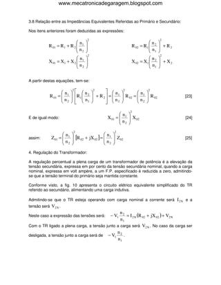 www.mecatronicadegaragem.blogspot.com


3.8 Relação entre as Impedâncias Equivalentes Referidas ao Primário e Secundário:

Nos itens anteriores foram deduzidas as expressões:

                                          2                                             2
                            n                                                   n    
           R 01 = R 1 + R 2  1
                            n        
                                                                    R 02    = R1  2
                                                                                  n     + R2
                                                                                        
                             2                                                   1   
                                          2                                             2
                           n                                                    n    
           X 01 = X1 + X 2  1
                           n         
                                                                    X 02    = X1  2
                                                                                  n     + X2
                                                                                        
                            2                                                    1   


A partir destas equações, tem-se:

                  n     
                             2
                                  n         
                                                2
                                                     n      
                                                                2
                                                                       n 
                                                                                 2

           R 01 =  1
                  n     
                                R 1  2
                                              + R2 =  1
                                                             R 02 =  1  R 02
                                                                      n                       [23]
                   2             n1
                                                    n2
                                                                      2

                                                                     2
                                                            n      
E de igual modo:                                     X 01 =  1
                                                            n       X 02
                                                                                                [24]
                                                             2     
                             2                          2
                   n                       n        
assim:      Z 01 =  1
                   n     [R 02 + jX 02 ] =  1
                                            n         Z 02
                                                                                                [25]
                    2                       2       

4. Regulação do Transformador:

A regulação percentual a plena carga de um transformador de potência é a elevação da
tensão secundária, expressa em por cento da tensão secundária nominal, quando a carga
nominal, expressa em volt ampère, a um F.P. especificado é reduzida a zero, admitindo-
se que a tensão terminal do primário seja mantida constante.

Conforme visto, a fig. 10 apresenta o circuito elétrico equivalente simplificado do TR
referido ao secundário, alimentando uma carga indutiva.

Admitindo-se que o TR esteja operando com carga nominal a corrente será I 2 N e a
tensão será V2 N .
                                                n2
Neste caso a expressão das tensões será:           = I 2 N (R 02 + jX 02 ) + V2 N
                                                      − V1
                                                n1
Com o TR ligado a plena carga, a tensão junto a carga será V2 N . No caso da carga ser
                                              n
desligada, a tensão junto a carga será de − V1 2 .
                                              n1
 
