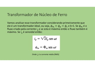 Transformador de Núcleo de Ferro
Vamos analisar esse transformador considerando primeiramente que
ele é um transformador ideal, ou seja, = = e k=1. Se é o
fluxo criado pela corrente ip e se esta é máxima então o fluxo também é
máximo. Se ip é senoidal então:
Onde Ip é a corrente média (RMS)
 