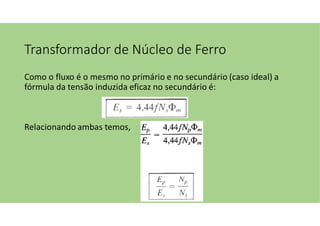 Transformador de Núcleo de Ferro
Como o fluxo é o mesmo no primário e no secundário (caso ideal) a
fórmula da tensão induzida eficaz no secundário é:
Relacionando ambas temos,
 