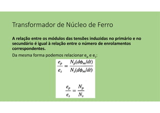 Transformador de Núcleo de Ferro
A relação entre os módulos das tensões induzidas no primário e no
secundário é igual à relação entre o número de enrolamentos
correspondentes.
Da mesma forma podemos relacionar ep e es:
 