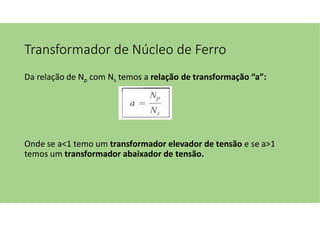 Transformador de Núcleo de Ferro
Da relação de Np com Ns temos a relação de transformação “a”:
Onde se a<1 temo um transformador elevador de tensão e se a>1
temos um transformador abaixador de tensão.
 