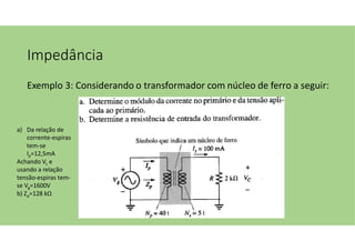Impedância
Exemplo 3: Considerando o transformador com núcleo de ferro a seguir:
a) Da relação de
corrente-espiras
tem-se
Ip=12,5mA
Achando Vc e
usando a relação
tensão-espiras tem-
se Vg=1600V
b) Zp=128 kΩ
 