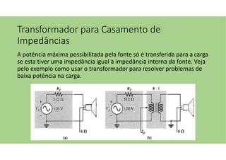 Transformador para Casamento de
Impedâncias
A potência máxima possibilitada pela fonte só é transferida para a carga
se esta tiver uma impedância igual à impedância interna da fonte. Veja
pelo exemplo como usar o transformador para resolver problemas de
baixa potência na carga.
 