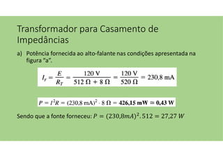 Transformador para Casamento de
Impedâncias
a) Potência fornecida ao alto-falante nas condições apresentada na
figura “a”.
Sendo que a fonte forneceu: = (230,8 ) . 512 = 27,27
 