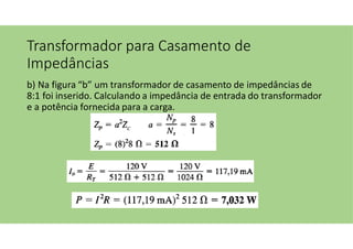 Transformador para Casamento de
Impedâncias
b) Na figura “b” um transformador de casamento de impedâncias de
8:1 foi inserido. Calculando a impedância de entrada do transformador
e a potência fornecida para a carga.
 
