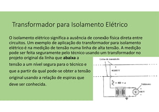 Transformador para Isolamento Elétrico
O isolamento elétrico significa a ausência de conexão física direta entre
circuitos. Um exemplo de aplicação do transformador para isolamento
elétrico é na medição de tensão numa linha de alta tensão. A medição
pode ser feita seguramente pelo técnico usando um transformador no
projeto original da linha que abaixa a
tensão a um nível segura para o técnico e
que a partir da qual pode-se obter a tensão
original usando a relação de espiras que
deve ser conhecida.
 