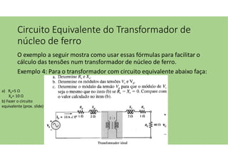 Circuito Equivalente do Transformador de
núcleo de ferro
O exemplo a seguir mostra como usar essas fórmulas para facilitar o
cálculo das tensões num transformador de núcleo de ferro.
Exemplo 4: Para o transformador com circuito equivalente abaixo faça:
a) Re=5 Ω
Xe= 10 Ω
b) Fazer o circuito
equivalente (prox. slide)
 