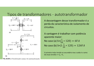Tipos de transformadores - autotransformador
A desvantagem desse transformador é a
perda da característica de isolamento de
circuitos.
A vantagem é trabalhar com potência
aparente maior:
No caso (a) S=( ∗ 120) = 6
No caso (b) S=(1 ∗ 120) = 126
O primário induz tensão no secundário mas a saída é a soma
das duas tensões => Ep + Es
 