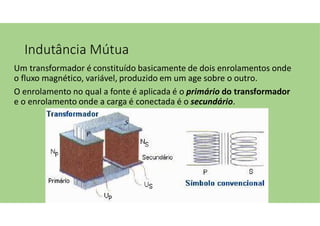 Indutância Mútua
Um transformador é constituído basicamente de dois enrolamentos onde
o fluxo magnético, variável, produzido em um age sobre o outro.
O enrolamento no qual a fonte é aplicada é o primário do transformador
e o enrolamento onde a carga é conectada é o secundário.
 
