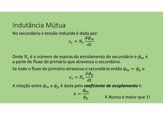Indutância Mútua
No secundário a tensão induzida é dada por:
=
Onde é o número de espiras do enrolamento do secundário e é
a parte do fluxo do primário que atravessa o secundário.
Se todo o fluxo do primário atravessa o secundário então = e
=
A relação entre e é dada pelo coeficiente de acoplamento k:
=
K Nunca é maior que 1!
 
