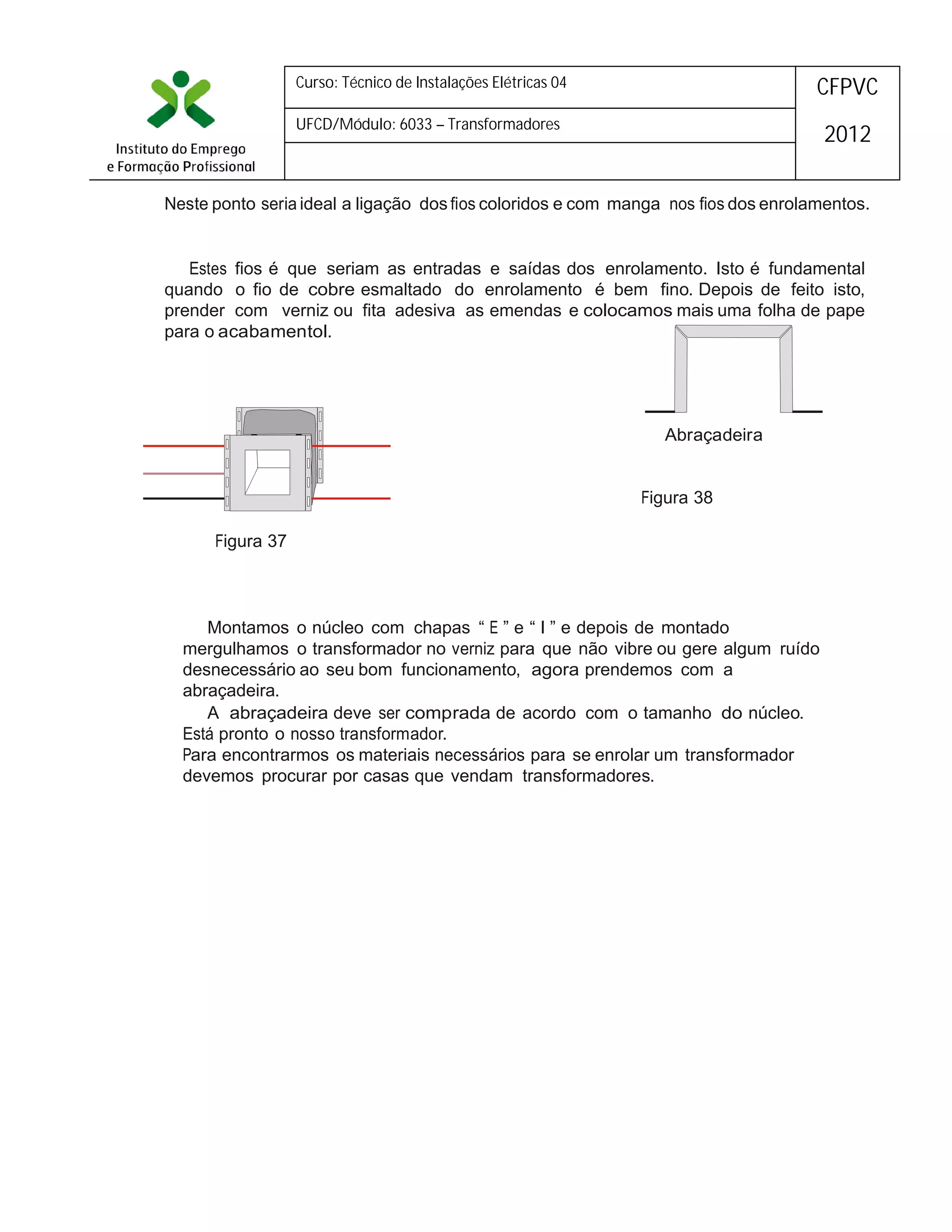 Curso: Técnico de Instalações Elétricas 04

CFPVC

UFCD/Módulo: 6033 – Transformadores

2012

Neste ponto seria ideal a ligação dos fios coloridos e com manga nos fios dos enrolamentos.

Estes fios é que seriam as entradas e saídas dos enrolamento. Isto é fundamental
quando o fio de cobre esmaltado do enrolamento é bem fino. Depois de feito isto,
prender com verniz ou fita adesiva as emendas e colocamos mais uma folha de pape
para o acabamentol.

Abraçadeira
Figura 38
Figura 37

Montamos o núcleo com chapas “ E ” e “ I ” e depois de montado
mergulhamos o transformador no verniz para que não vibre ou gere algum ruído
desnecessário ao seu bom funcionamento, agora prendemos com a
abraçadeira.
A abraçadeira deve ser comprada de acordo com o tamanho do núcleo.
Está pronto o nosso transformador.
Para encontrarmos os materiais necessários para se enrolar um transformador
devemos procurar por casas que vendam transformadores.

 