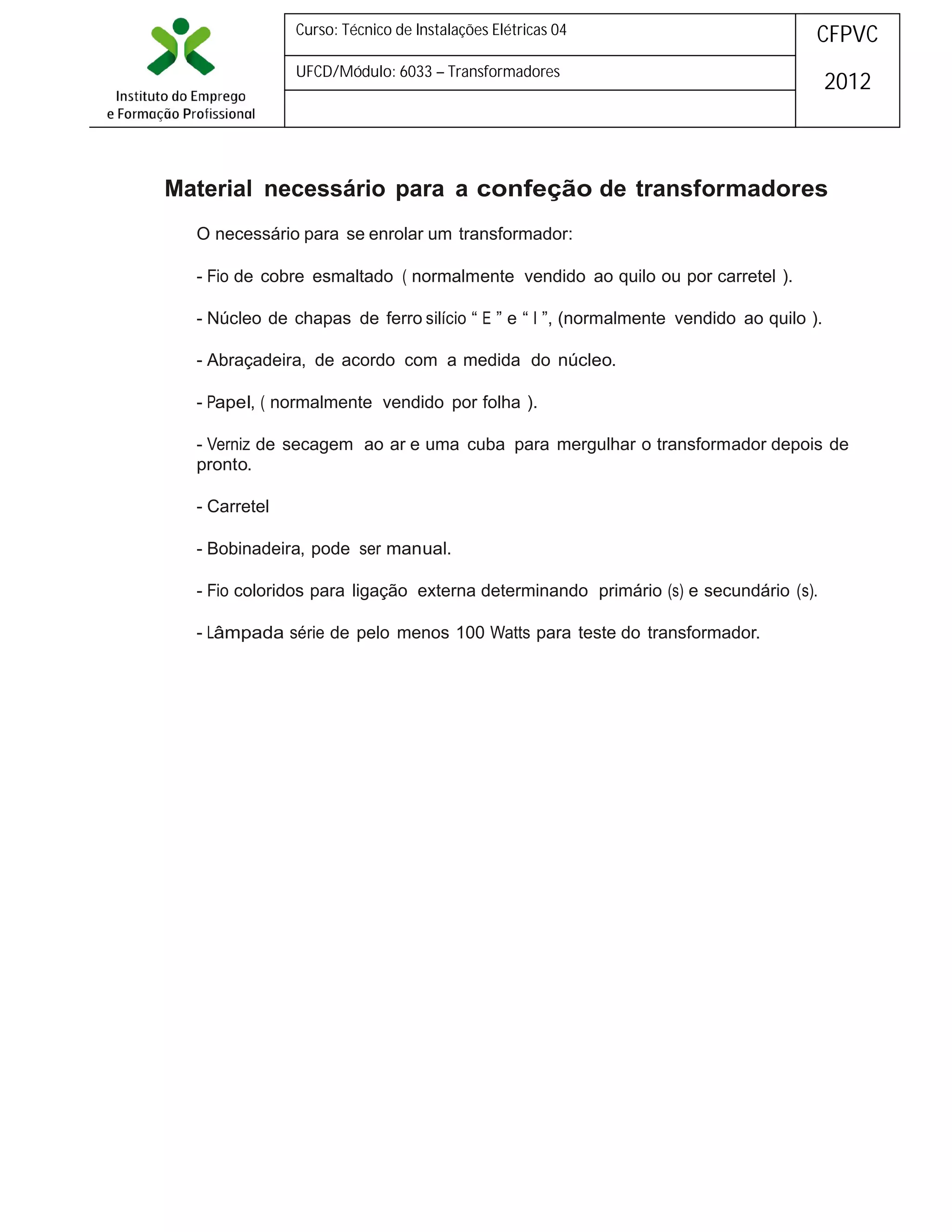 Curso: Técnico de Instalações Elétricas 04

CFPVC

UFCD/Módulo: 6033 – Transformadores

2012

Material necessário para a confeção de transformadores
O necessário para se enrolar um transformador:
- Fio de cobre esmaltado ( normalmente vendido ao quilo ou por carretel ).
- Núcleo de chapas de ferro silício “ E ” e “ I ”, (normalmente vendido ao quilo ).
- Abraçadeira, de acordo com a medida do núcleo.
- Papel, ( normalmente vendido por folha ).
- Verniz de secagem ao ar e uma cuba para mergulhar o transformador depois de
pronto.
- Carretel
- Bobinadeira, pode ser manual.
- Fio coloridos para ligação externa determinando primário (s) e secundário (s).
- Lâmpada série de pelo menos 100 Watts para teste do transformador.

 