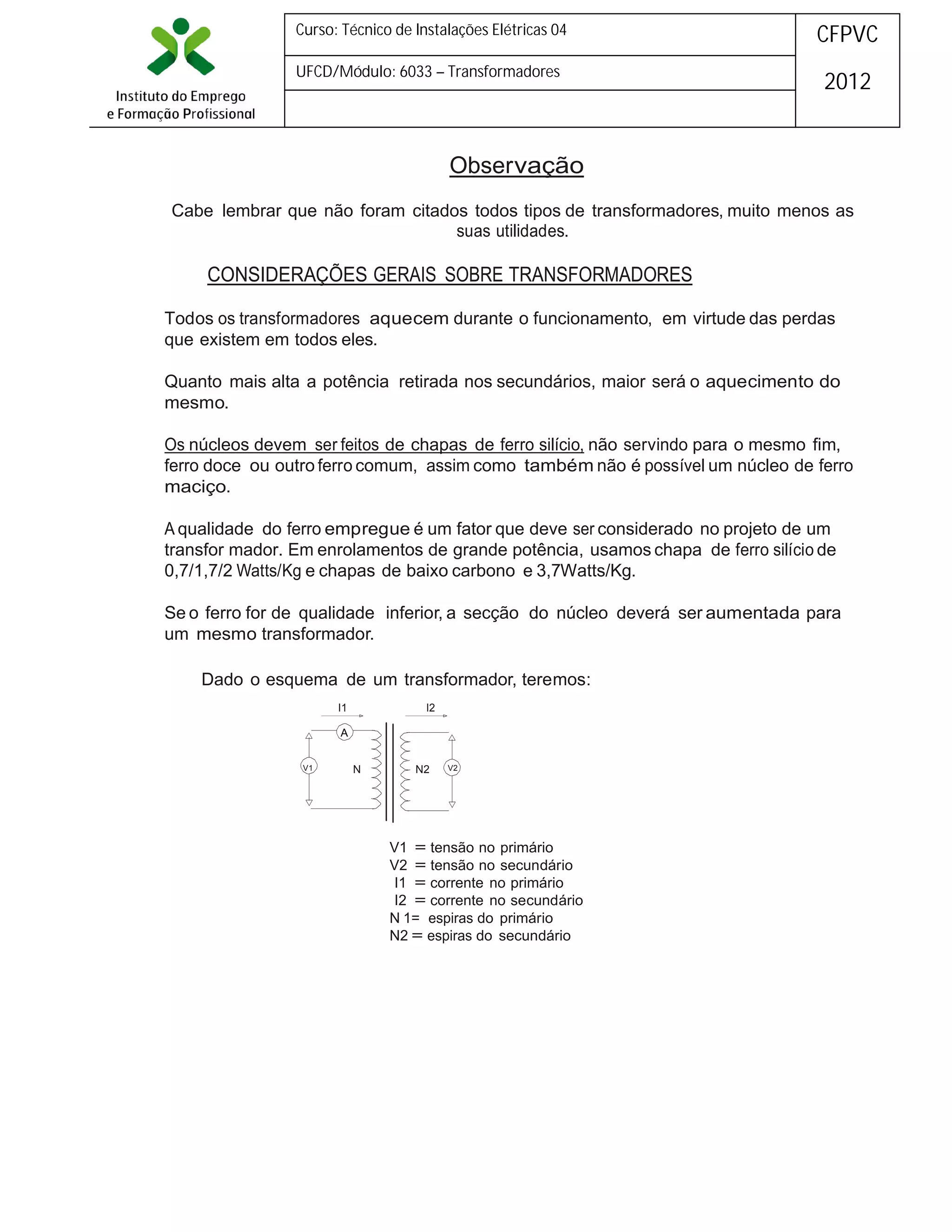Curso: Técnico de Instalações Elétricas 04

CFPVC

UFCD/Módulo: 6033 – Transformadores

2012

Observação
Cabe lembrar que não foram citados todos tipos de transformadores, muito menos as
suas utilidades.

CONSIDERAÇÕES GERAIS SOBRE TRANSFORMADORES
Todos os transformadores aquecem durante o funcionamento, em virtude das perdas
que existem em todos eles.
Quanto mais alta a potência retirada nos secundários, maior será o aquecimento do
mesmo.
Os núcleos devem ser feitos de chapas de ferro silício, não servindo para o mesmo fim,
ferro doce ou outro ferro comum, assim como também não é possível um núcleo de ferro
maciço.
A qualidade do ferro empregue é um fator que deve ser considerado no projeto de um
transfor mador. Em enrolamentos de grande potência, usamos chapa de ferro silício de
0,7/1,7/2 Watts/Kg e chapas de baixo carbono e 3,7Watts/Kg.
Se o ferro for de qualidade inferior, a secção do núcleo deverá ser aumentada para
um mesmo transformador.
Dado o esquema de um transformador, teremos:
I1

I2

A
V1

N

N2

V2

V1 = tensão no primário
V2 = tensão no secundário
I1 = corrente no primário
I2 = corrente no secundário
N 1= espiras do primário
N2 = espiras do secundário

 