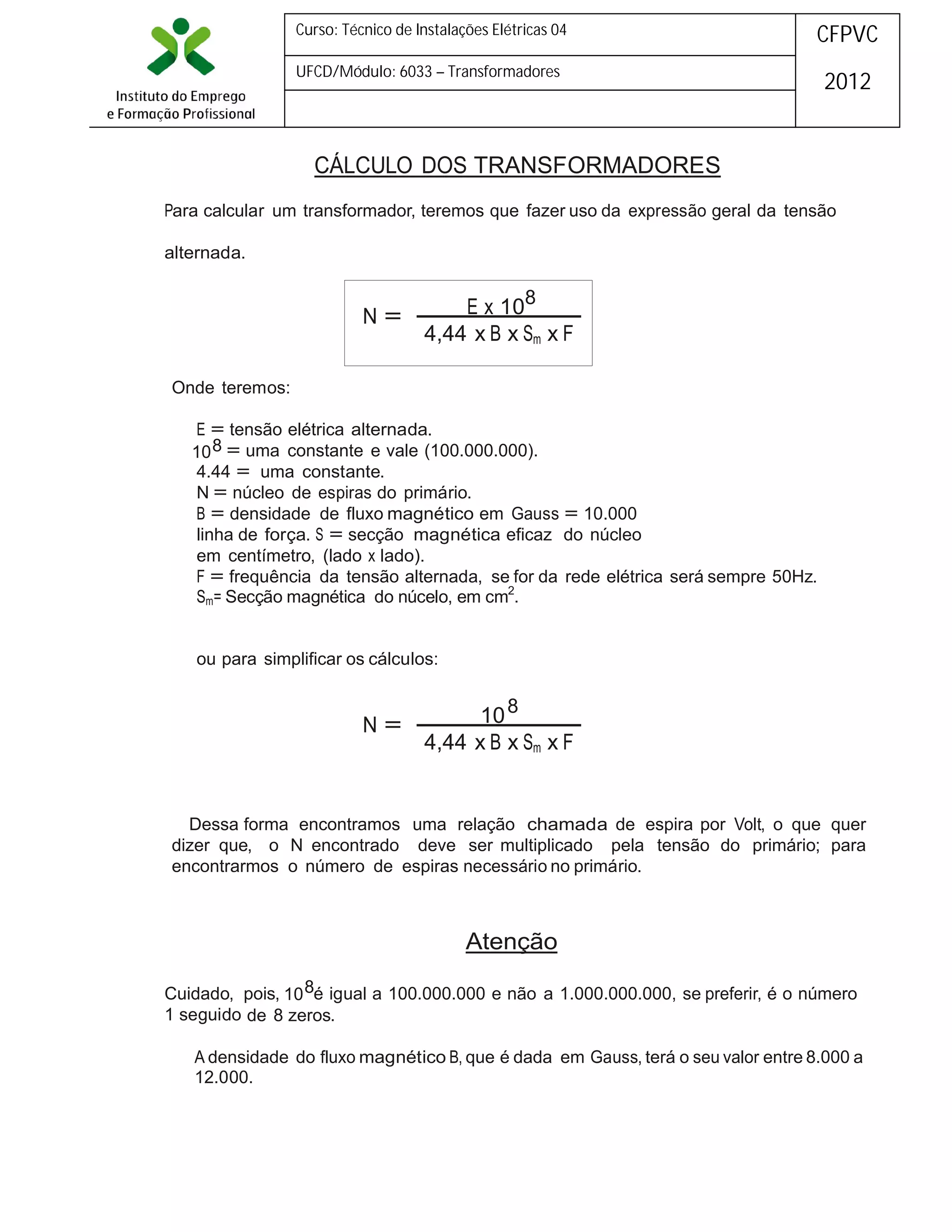 Curso: Técnico de Instalações Elétricas 04

CFPVC

UFCD/Módulo: 6033 – Transformadores

2012

CÁLCULO DOS TRANSFORMADORES
Para calcular um transformador, teremos que fazer uso da expressão geral da tensão
alternada.

N=

E x 108
4,44 x B x Sm x F

Onde teremos:
E = tensão elétrica alternada.
10 8 = uma constante e vale (100.000.000).
4.44 = uma constante.
N = núcleo de espiras do primário.
B = densidade de fluxo magnético em Gauss = 10.000
linha de força. S = secção magnética eficaz do núcleo
em centímetro, (lado x lado).
F = frequência da tensão alternada, se for da rede elétrica será sempre 50Hz.
Sm= Secção magnética do núcelo, em cm2.
ou para simplificar os cálculos:

N=

10 8
4,44 x B x Sm x F

Dessa forma encontramos uma relação chamada de espira por Volt, o que quer
dizer que, o N encontrado deve ser multiplicado pela tensão do primário; para
encontrarmos o número de espiras necessário no primário.

Atenção
Cuidado, pois, 10 8é igual a 100.000.000 e não a 1.000.000.000, se preferir, é o número
1 seguido de 8 zeros.
A densidade do fluxo magnético B, que é dada em Gauss, terá o seu valor entre 8.000 a
12.000.

 
