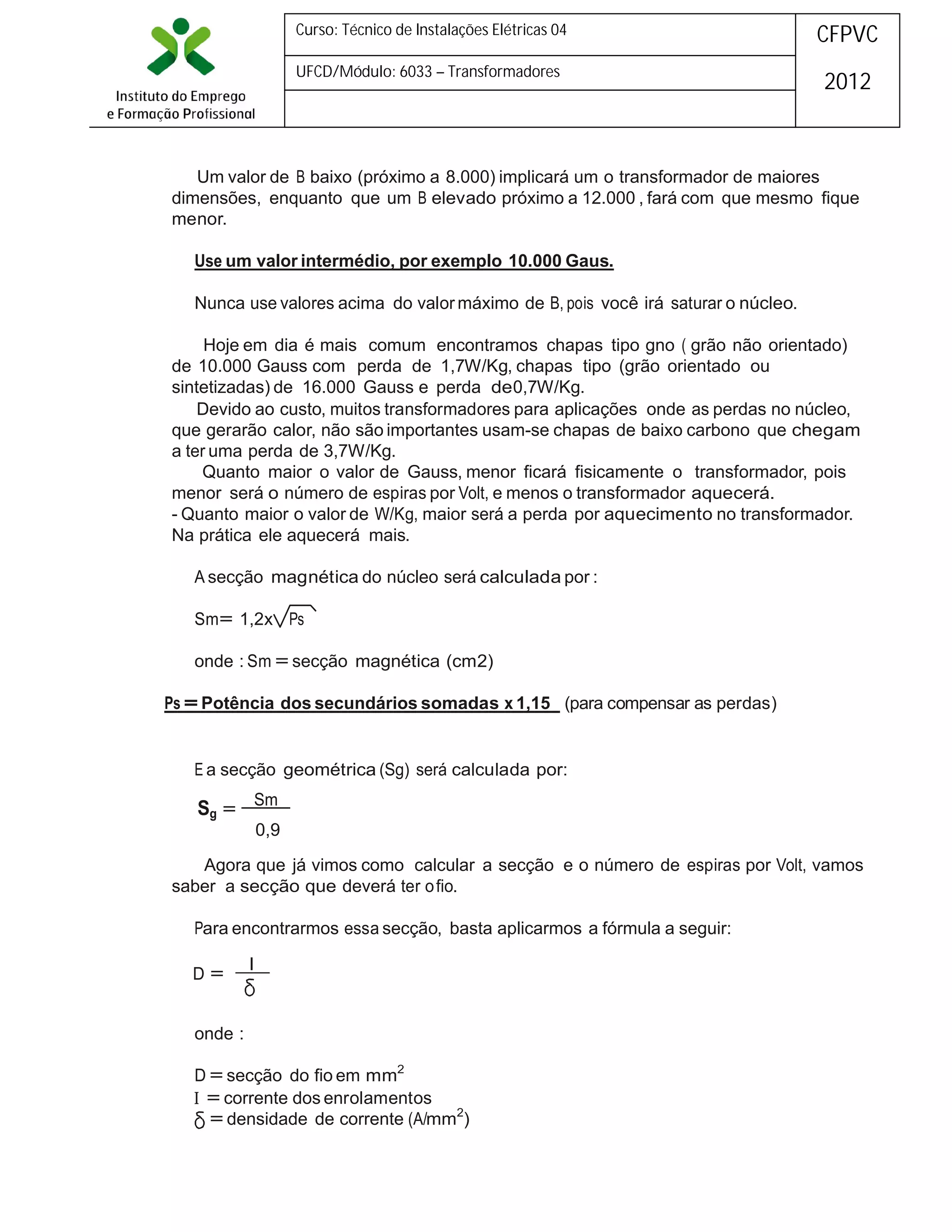 Curso: Técnico de Instalações Elétricas 04

CFPVC

UFCD/Módulo: 6033 – Transformadores

2012

Um valor de B baixo (próximo a 8.000) implicará um o transformador de maiores
dimensões, enquanto que um B elevado próximo a 12.000 , fará com que mesmo fique
menor.
Use um valor intermédio, por exemplo 10.000 Gaus.
Nunca use valores acima do valor máximo de B, pois você irá saturar o núcleo.
Hoje em dia é mais comum encontramos chapas tipo gno ( grão não orientado)
de 10.000 Gauss com perda de 1,7W/Kg, chapas tipo (grão orientado ou
sintetizadas) de 16.000 Gauss e perda de0,7W/Kg.
Devido ao custo, muitos transformadores para aplicações onde as perdas no núcleo,
que gerarão calor, não são importantes usam-se chapas de baixo carbono que chegam
a ter uma perda de 3,7W/Kg.
Quanto maior o valor de Gauss, menor ficará fisicamente o transformador, pois
menor será o número de espiras por Volt, e menos o transformador aquecerá.
- Quanto maior o valor de W/Kg, maior será a perda por aquecimento no transformador.
Na prática ele aquecerá mais.
A secção magnética do núcleo será calculada por :
Sm= 1,2x Ps
onde : Sm = secção magnética (cm2)
Ps = Potência dos secundários somadas x 1,15 (para compensar as perdas)

E a secção geométrica (Sg) será calculada por:

Sg = Sm

0,9

Agora que já vimos como calcular a secção e o número de espiras por Volt, vamos
saber a secção que deverá ter o fio.
Para encontrarmos essa secção, basta aplicarmos a fórmula a seguir:
D=

I

onde :
D = secção do fio em mm2
 = corrente dos enrolamentos
= densidade de corrente (A/mm2)

 