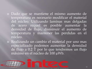  Dado que se mantiene el mismo aumento de 
temperatura es necesario modificar el material 
del núcleo. Utilizando laminas mas delgadas 
de acero níquel es posible aumentar la 
densidad de flujo, disminuir el aumento de 
temperatura y mantener las perdidas en el 
núcleo. 
 Realizando un cambio el material por uno mas 
especializado podemos aumentar la densidad 
de flujo a 0.2 T por lo que tendremos un flujo 
máximo en el núcleo de 100 μWb. 
10 
 