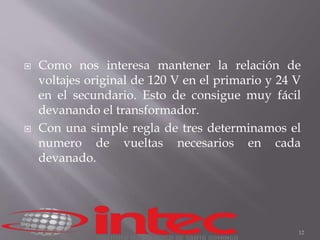  Como nos interesa mantener la relación de 
voltajes original de 120 V en el primario y 24 V 
en el secundario. Esto de consigue muy fácil 
devanando el transformador. 
 Con una simple regla de tres determinamos el 
numero de vueltas necesarios en cada 
devanado. 
12 
 