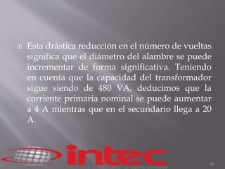  Esta drástica reducción en el número de vueltas 
significa que el diámetro del alambre se puede 
incrementar de forma significativa. Teniendo 
en cuenta que la capacidad del transformador 
sigue siendo de 480 VA, deducimos que la 
corriente primaria nominal se puede aumentar 
a 4 A mientras que en el secundario llega a 20 
A. 
13 
 