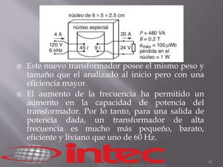  Este nuevo transformador posee el mismo peso y 
tamaño que el analizado al inicio pero con una 
eficiencia mayor. 
 El aumento de la frecuencia ha permitido un 
aumento en la capacidad de potencia del 
transformador. Por lo tanto, para una salida de 
potencia dada, un transformador de alta 
frecuencia es mucho más pequeño, barato, 
eficiente y liviano que uno de 60 Hz. 
14 
 