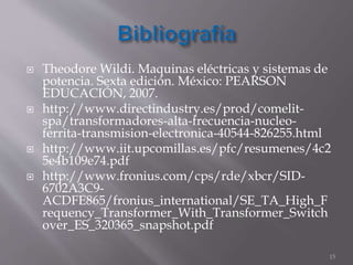  Theodore Wildi. Maquinas eléctricas y sistemas de 
potencia. Sexta edición. México: PEARSON 
EDUCACIÓN, 2007. 
 http://www.directindustry.es/prod/comelit-spa/ 
transformadores-alta-frecuencia-nucleo-ferrita- 
transmision-electronica-40544-826255.html 
 http://www.iit.upcomillas.es/pfc/resumenes/4c2 
5e4b109e74.pdf 
 http://www.fronius.com/cps/rde/xbcr/SID- 
6702A3C9- 
ACDFE865/fronius_international/SE_TA_High_F 
requency_Transformer_With_Transformer_Switch 
over_ES_320365_snapshot.pdf 
15 
