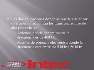  Las dos aplicaciones donde se puede visualizar 
de manera mas común los transformadores de 
alta potencia son: 
- Aviones, donde generalmente la 
frecuencia es de 400 Hz. 
- Fuentes de potencia electrónica donde la 
frecuencia esta entre los 5 kHz a 50 kHz 
3 
 